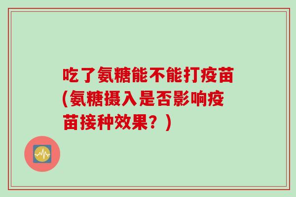 吃了氨糖能不能打疫苗(氨糖摄入是否影响疫苗接种效果？)
