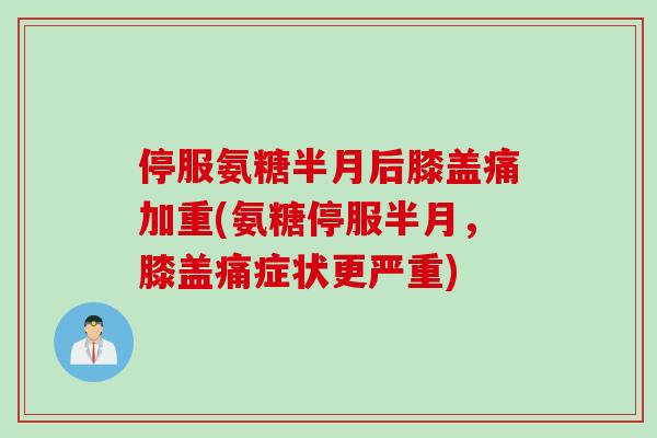 停服氨糖半月后膝盖痛加重(氨糖停服半月，膝盖痛症状更严重)
