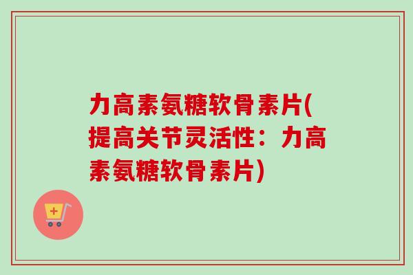 力高素氨糖软骨素片(提高关节灵活性:力高素氨糖软骨素片) 力高素氨糖软骨素片(提高关节灵活性:力高素氨糖软骨素片)