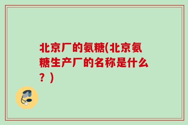 北京厂的氨糖(北京氨糖生产厂的名称是什么？)