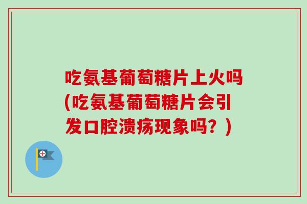吃氨基葡萄糖片上火吗(吃氨基葡萄糖片会引发口腔溃疡现象吗？)