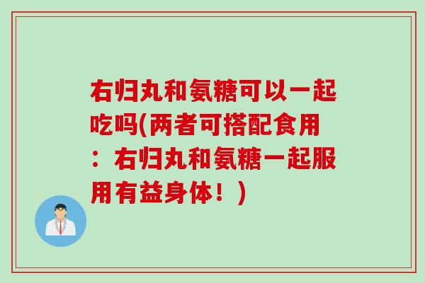 右归丸和氨糖可以一起吃吗(两者可搭配食用：右归丸和氨糖一起服用有益身体！)