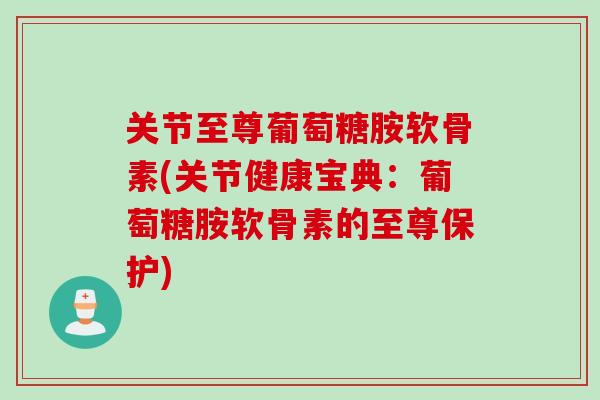 关节至尊葡萄糖胺软骨素(关节健康宝典：葡萄糖胺软骨素的至尊保护)