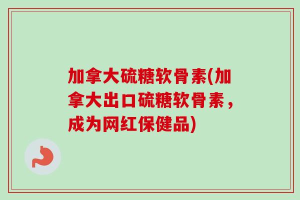 加拿大硫糖软骨素(加拿大出口硫糖软骨素，成为网红保健品)