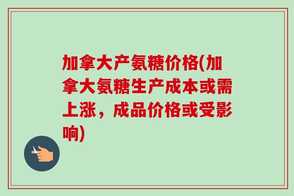 加拿大产氨糖价格(加拿大氨糖生产成本或需上涨，成品价格或受影响)