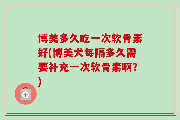 博美多久吃一次软骨素好(博美犬每隔多久需要补充一次软骨素啊？)