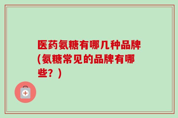 医药氨糖有哪几种品牌(氨糖常见的品牌有哪些？)