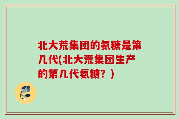 北大荒集团的氨糖是第几代(北大荒集团生产的第几代氨糖？)