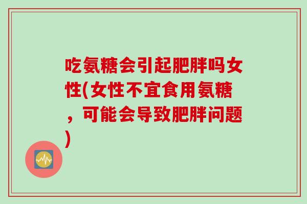 吃氨糖会引起肥胖吗女性(女性不宜食用氨糖，可能会导致肥胖问题)