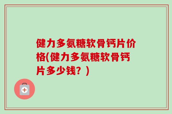 健力多氨糖软骨钙片价格(健力多氨糖软骨钙片多少钱？)
