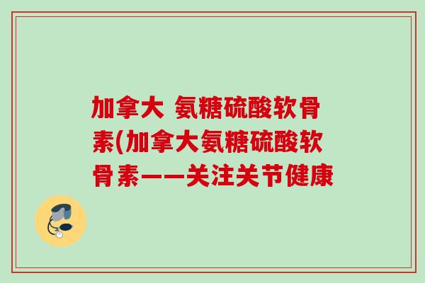 加拿大 氨糖硫酸软骨素(加拿大氨糖硫酸软骨素——关注关节健康