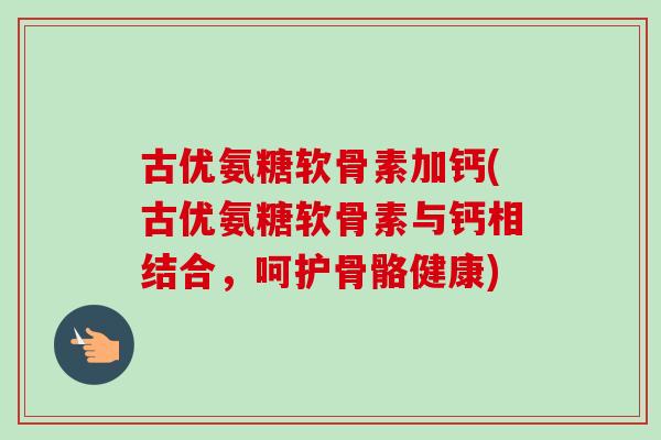 古优氨糖软骨素加钙(古优氨糖软骨素与钙相结合，呵护骨骼健康)