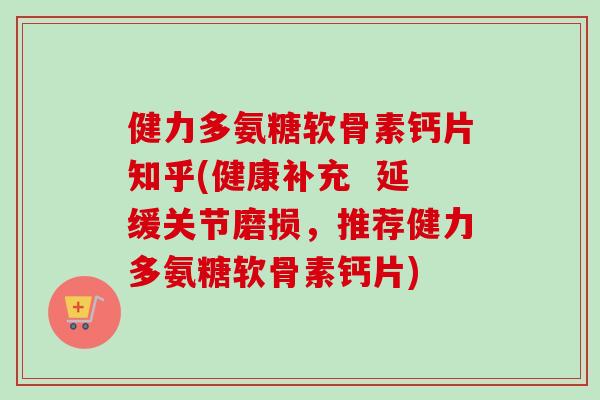 健力多氨糖软骨素钙片知乎(健康补充  延缓关节磨损，推荐健力多氨糖软骨素钙片)