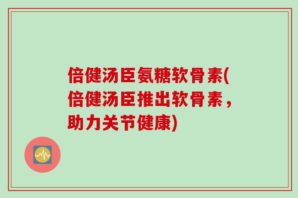 倍健汤臣氨糖软骨素(倍健汤臣推出软骨素，助力关节健康)