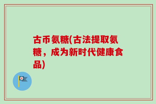 古币氨糖(古法提取氨糖，成为新时代健康食品)