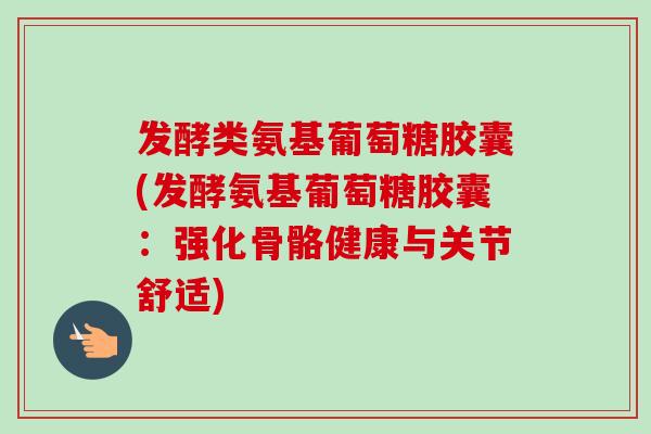 发酵类氨基葡萄糖胶囊(发酵氨基葡萄糖胶囊：强化骨骼健康与关节舒适)