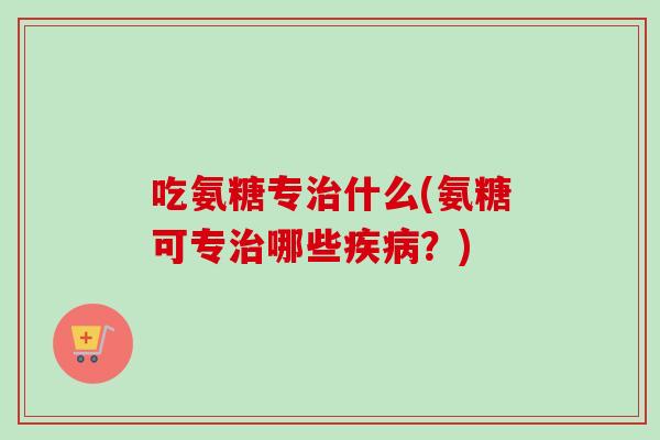 吃氨糖专治什么(氨糖可专治哪些疾病？)