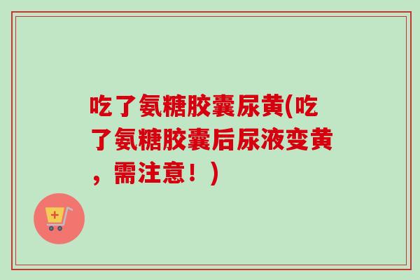 吃了氨糖胶囊尿黄(吃了氨糖胶囊后尿液变黄，需注意！)