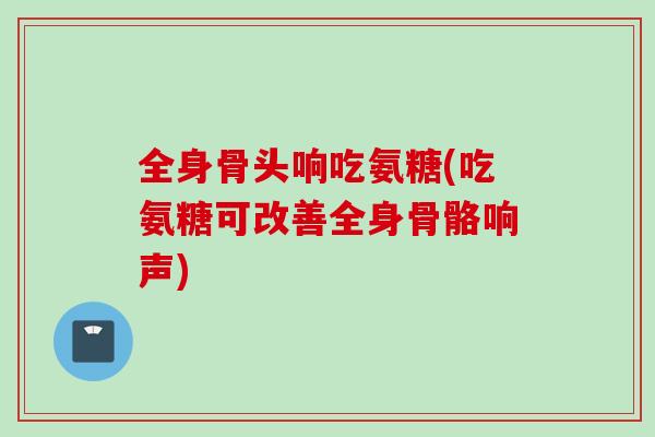 全身骨头响吃氨糖(吃氨糖可改善全身骨骼响声)