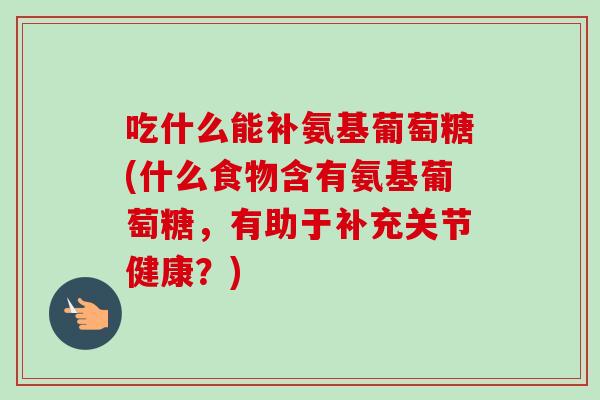 吃什么能补氨基葡萄糖(什么食物含有氨基葡萄糖，有助于补充关节健康？)