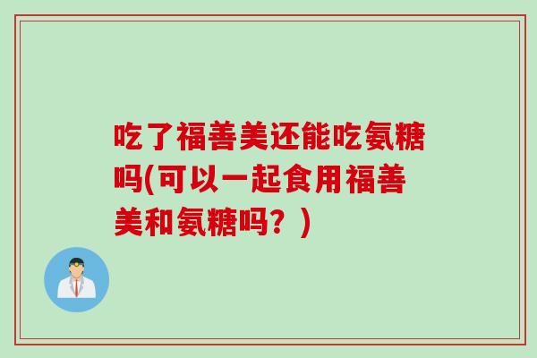 吃了福善美还能吃氨糖吗(可以一起食用福善美和氨糖吗？)