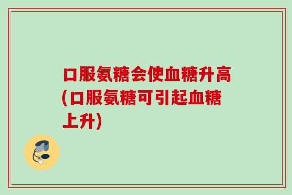口服氨糖会使血糖升高(口服氨糖可引起血糖上升)
