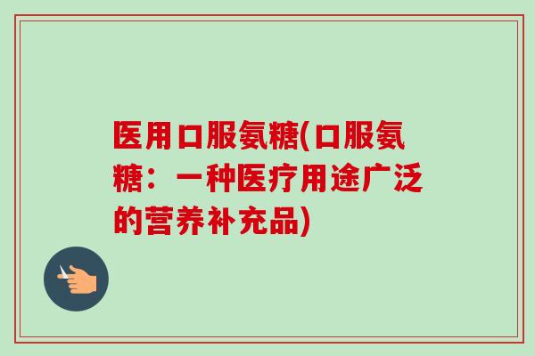医用口服氨糖(口服氨糖：一种医疗用途广泛的营养补充品)
