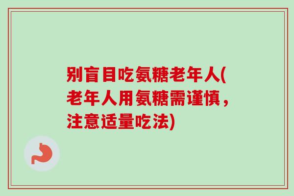 别盲目吃氨糖老年人(老年人用氨糖需谨慎，注意适量吃法)