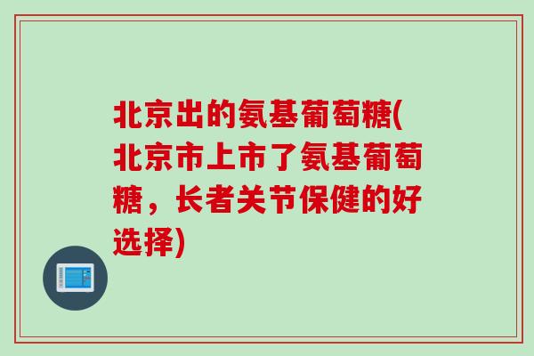 北京出的氨基葡萄糖(北京市上市了氨基葡萄糖，长者关节保健的好选择)