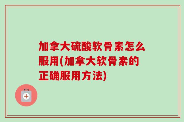加拿大硫酸软骨素怎么服用(加拿大软骨素的正确服用方法)