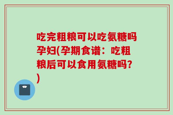 吃完粗粮可以吃氨糖吗孕妇(孕期食谱:吃粗粮后可以食用氨糖吗?) 吃完粗粮可以吃氨糖吗孕妇(孕期食谱:吃粗粮后可以食用氨糖吗?)