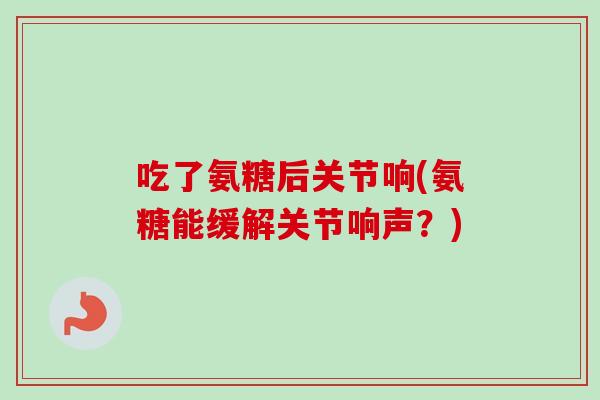 吃了氨糖后关节响(氨糖能缓解关节响声？)