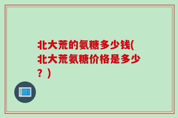 北大荒的氨糖多少钱(北大荒氨糖价格是多少？)