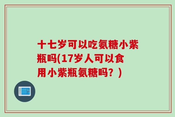 十七岁可以吃氨糖小紫瓶吗(17岁人可以食用小紫瓶氨糖吗？)