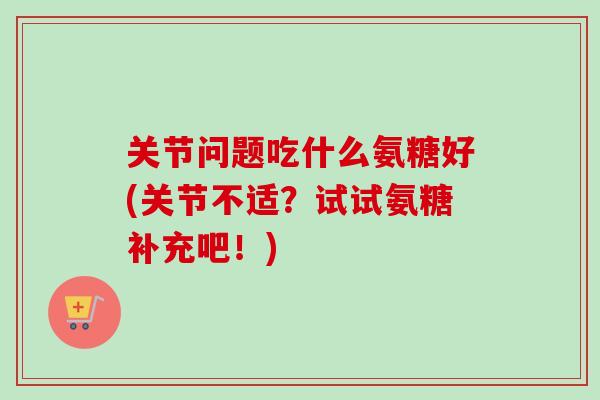 关节问题吃什么氨糖好(关节不适？试试氨糖补充吧！)