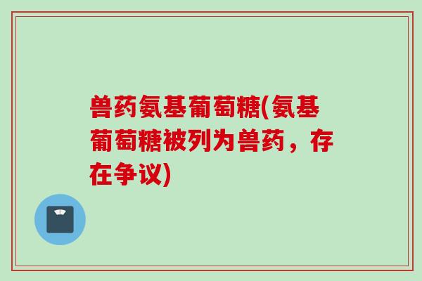 兽药氨基葡萄糖(氨基葡萄糖被列为兽药，存在争议)