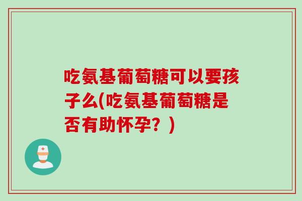 吃氨基葡萄糖可以要孩子么(吃氨基葡萄糖是否有助怀孕?) 吃氨基葡萄糖可以要孩子么(吃氨基葡萄糖是否有助怀孕?)