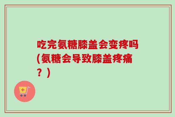 吃完氨糖膝盖会变疼吗(氨糖会导致膝盖?) 吃完氨糖膝盖会变疼吗(氨糖会导致膝盖?)