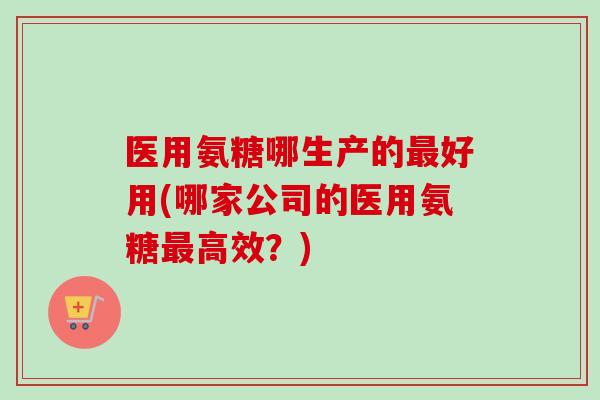 医用氨糖哪生产的最好用(哪家公司的医用氨糖最高效？)