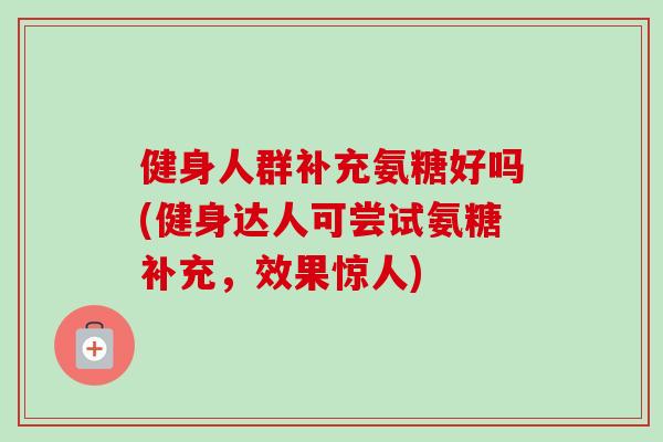健身人群补充氨糖好吗(健身达人可尝试氨糖补充，效果惊人)