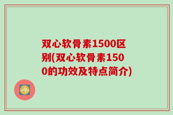双心软骨素1500区别(双心软骨素1500的功效及特点简介)