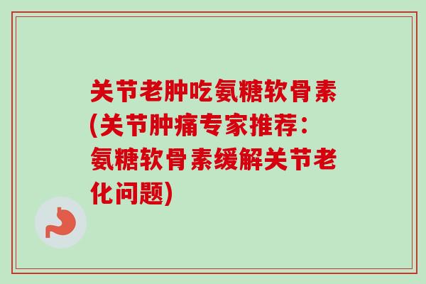 关节老肿吃氨糖软骨素(关节肿痛专家推荐：氨糖软骨素缓解关节老化问题)