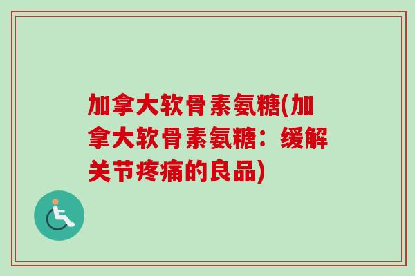 加拿大软骨素氨糖(加拿大软骨素氨糖：缓解关节疼痛的良品)