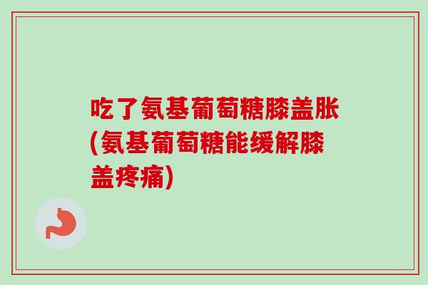 吃了氨基葡萄糖膝盖胀(氨基葡萄糖能缓解膝盖疼痛)