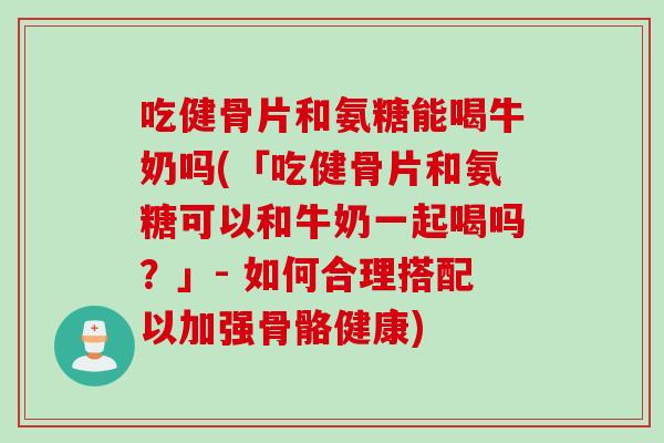 吃健骨片和氨糖能喝牛奶吗(「吃健骨片和氨糖可以和牛奶一起喝吗？」- 如何合理搭配以加强骨骼健康)