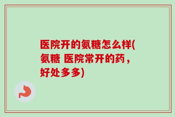医院开的氨糖怎么样(氨糖 医院常开的药，好处多多)