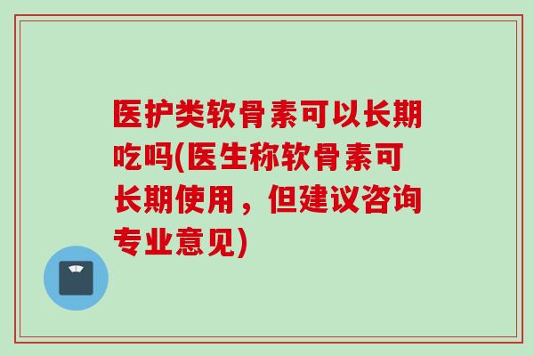 医护类软骨素可以长期吃吗(医生称软骨素可长期使用，但建议咨询专业意见)