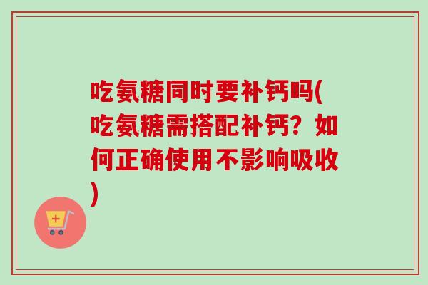 吃氨糖同时要补钙吗(吃氨糖需搭配补钙？如何正确使用不影响吸收)