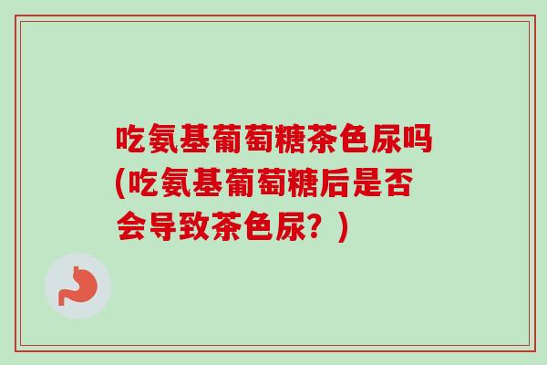 吃氨基葡萄糖茶色尿吗(吃氨基葡萄糖后是否会导致茶色尿?) 吃氨基葡萄糖茶色尿吗(吃氨基葡萄糖后是否会导致茶色尿?)