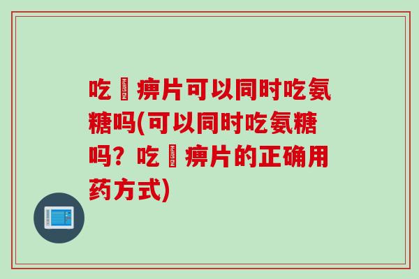 吃尪痹片可以同时吃氨糖吗(可以同时吃氨糖吗?吃吪痹片的正确用药方式) 吃尪痹片可以同时吃氨糖吗(可以同时吃氨糖吗?吃吪痹片的正确用药方式)